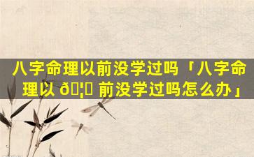 八字命理以前没学过吗「八字命理以 🦟 前没学过吗怎么办」